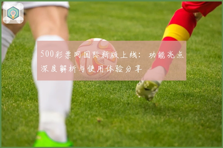 500彩票网国际新版上线：功能亮点深度解析与使用体验分享