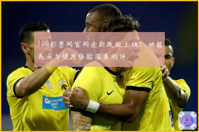 500彩票网官网全新改版上线:功能亮点与使用体验深度测评