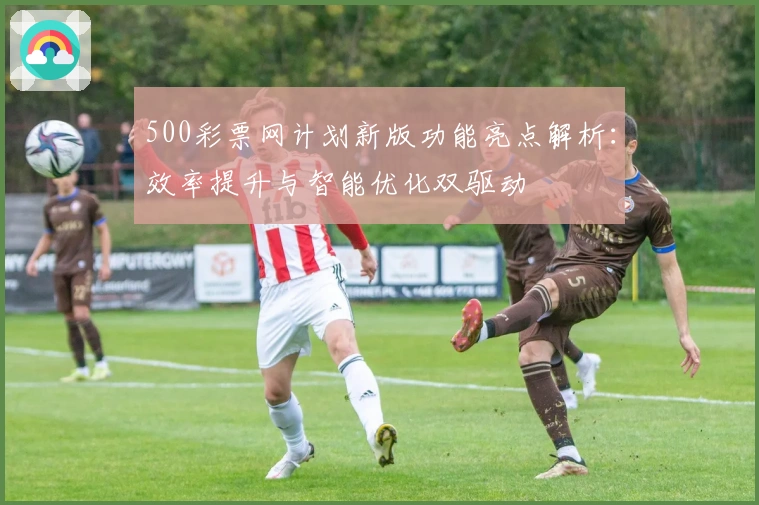 500彩票网计划新版功能亮点解析：效率提升与智能优化双驱动