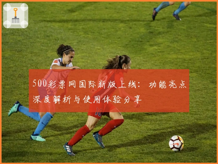 500彩票网国际新版上线：功能亮点深度解析与使用体验分享