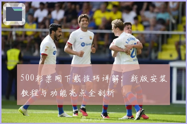 500彩票网下载技巧详解：新版安装教程与功能亮点全剖析