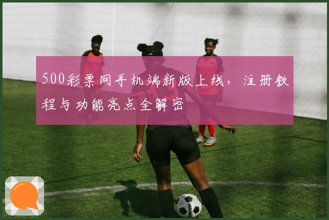 500彩票网手机端新版上线，注册教程与功能亮点全解密