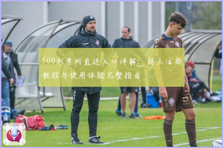 500彩票网直连入口详解:新人注册教程与使用体验完整指南