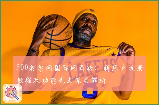 500彩票网国际网页版:新用户注册教程及功能亮点深度解析