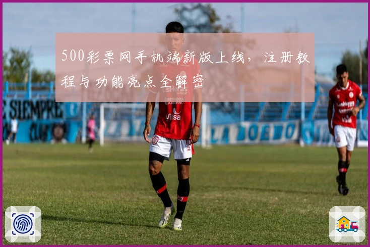 500彩票网手机端新版上线，注册教程与功能亮点全解密