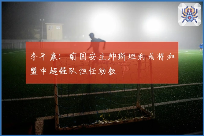 李平康：前国安主帅斯坦利或将加盟中超强队担任助教