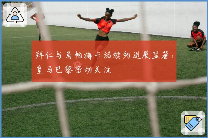 拜仁与乌帕梅卡诺续约进展显著，皇马巴黎密切关注