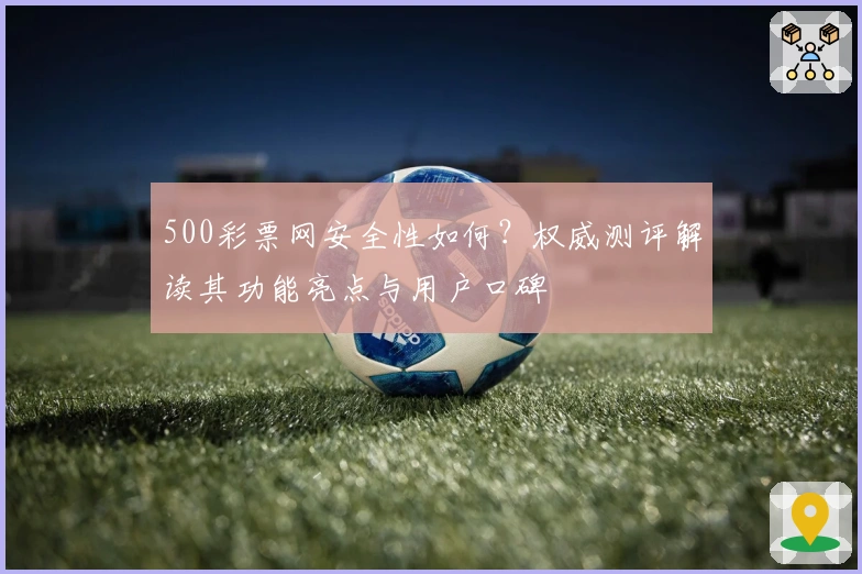 500彩票网安全性如何？权威测评解读其功能亮点与用户口碑